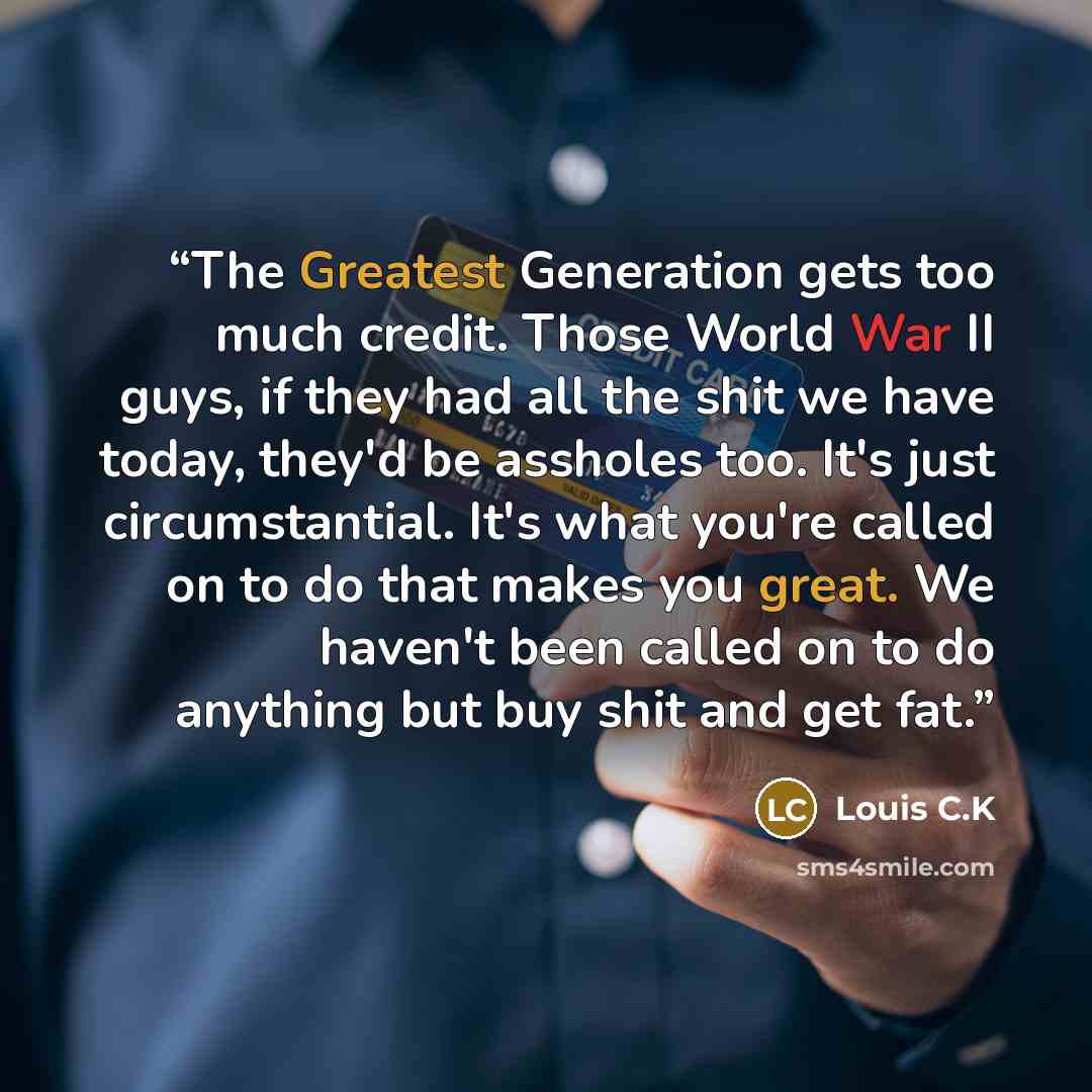 “The Greatest Generation gets too much credit. Those World War II guys, if they had all the shit we have today, they'd be assholes too. It's just circumstantial. It's what you're called on to do that makes you great. We haven't been called on to do anything but buy shit and get fat.” quote by Louis C.K