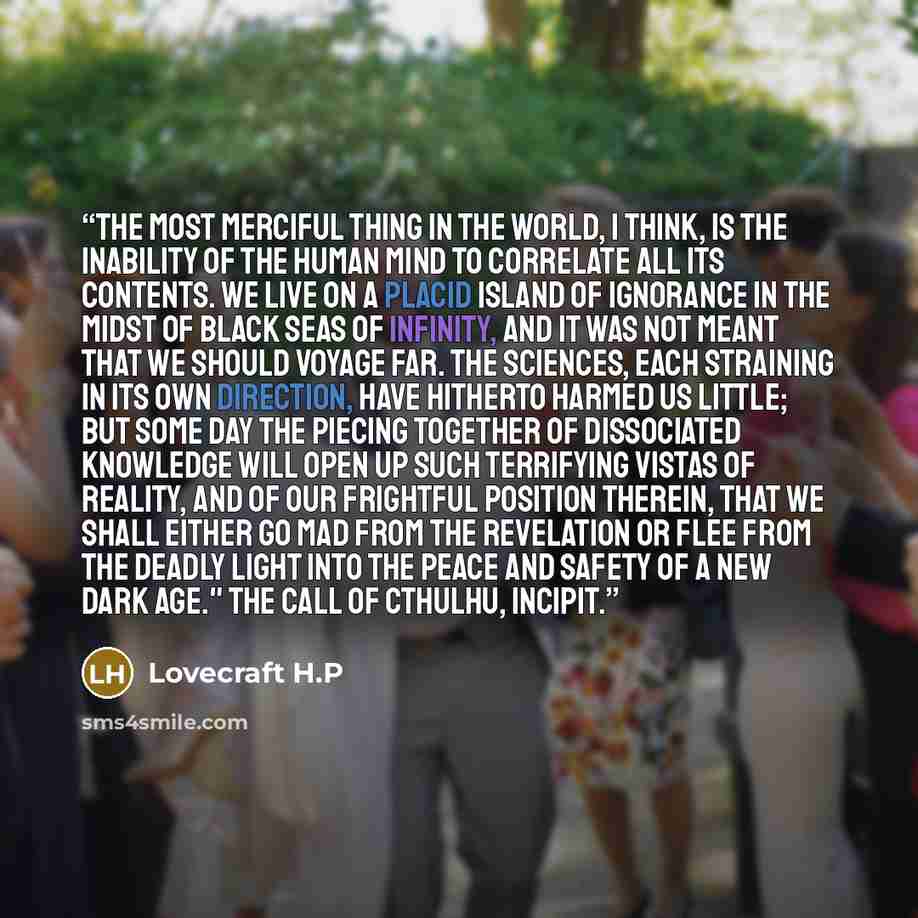 “The most merciful thing in the world, I think, is the inability of the human mind to correlate all its contents. We live on a placid island of ignorance in the midst of black seas of infinity, and it was not meant that we should voyage far. The sciences, each straining in its own direction, have…” quote by Lovecraft H.P