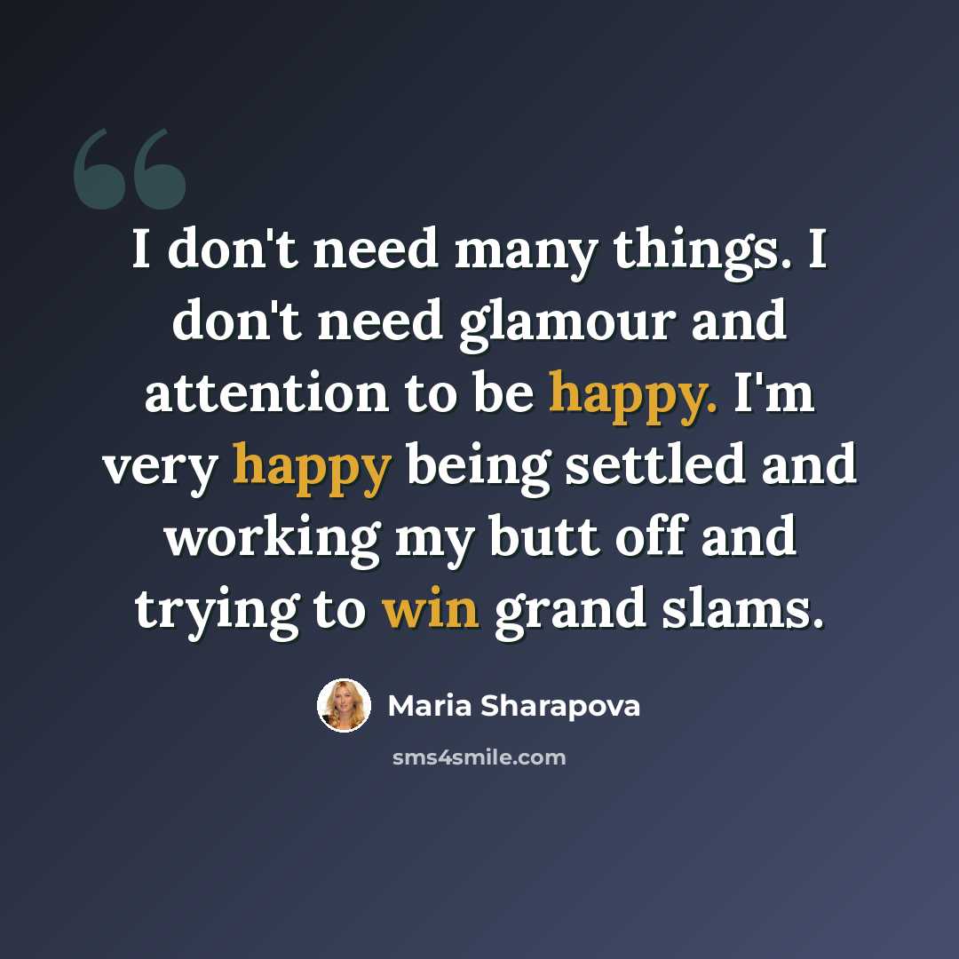 “I don't need many things. I don't need glamour and attention to be happy. I'm very happy being settled and working my butt off and trying to win grand slams.” quote by Maria Sharapova