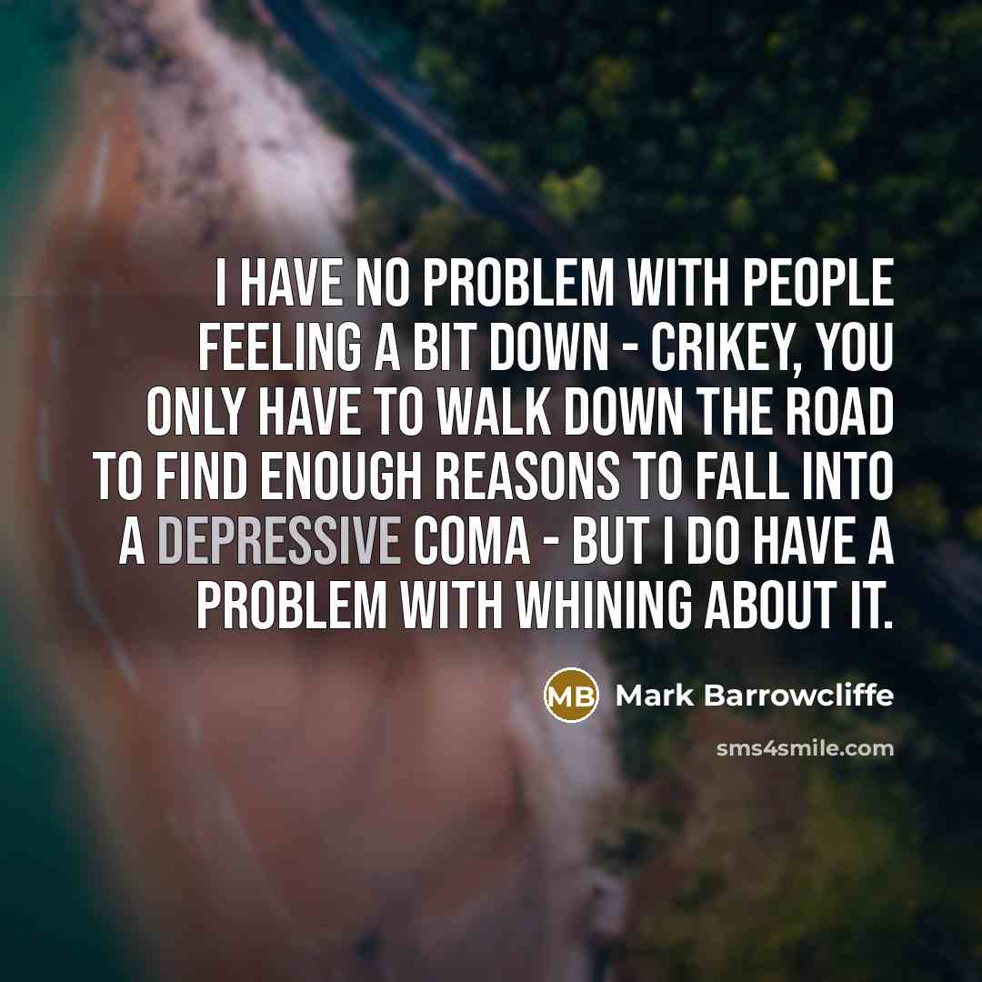 “I have no problem with people feeling a bit down - crikey, you only have to walk down the road to find enough reasons to fall into a depressive coma - but I do have a problem with whining about it.” quote by Mark Barrowcliffe