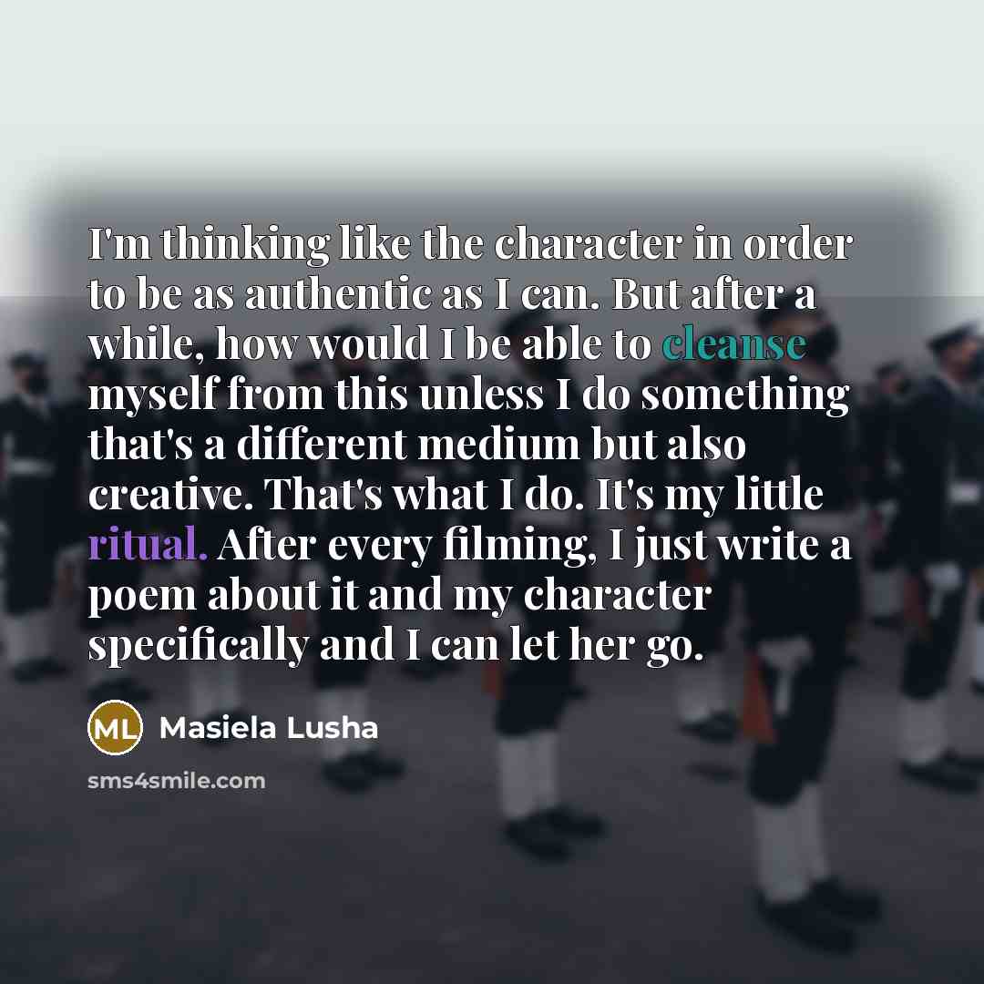 “I'm thinking like the character in order to be as authentic as I can. But after a while, how would I be able to cleanse myself from this unless I do something that's a different medium but also creative. That's what I do. It's my little ritual. After every filming, I just write a poem about it and…” quote by Masiela Lusha