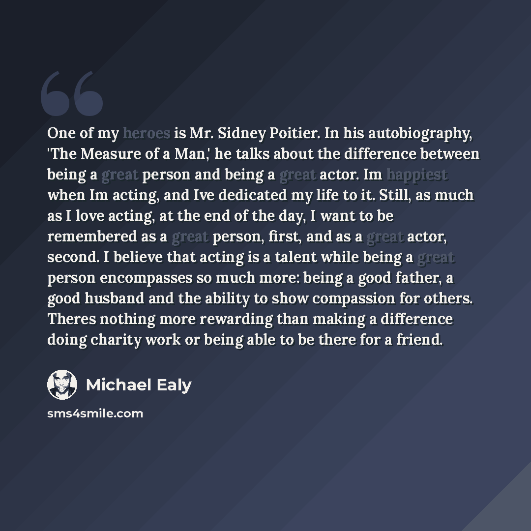 “One of my heroes is Mr. Sidney Poitier. In his autobiography, 'The Measure of a Man,' he talks about the difference between being a great person and being a great actor. Im happiest when Im acting, and Ive dedicated my life to it. Still, as much as I love acting, at the end of the day, I want to…” quote by Michael Ealy