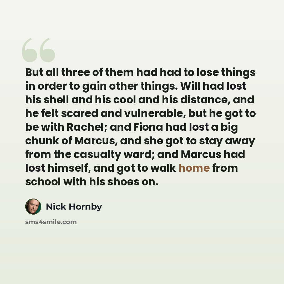 “But all three of them had had to lose things in order to gain other things. Will had lost his shell and his cool and his distance, and he felt scared and vulnerable, but he got to be with Rachel; and Fiona had lost a big chunk of Marcus, and she got to stay away from the casualty ward; and Marcus…” quote by Nick Hornby