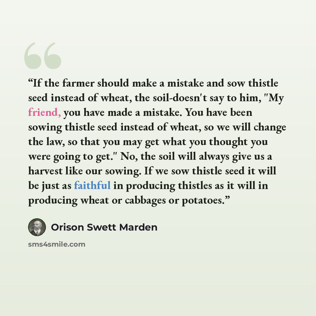 “If the farmer should make a mistake and sow thistle seed instead of wheat, the soil-doesn't say to him, "My friend, you have made a mistake. You have been sowing thistle seed instead of wheat, so we will change the law, so that you may get what you thought you were going to get." No, the soil will…” quote by Orison Swett Marden