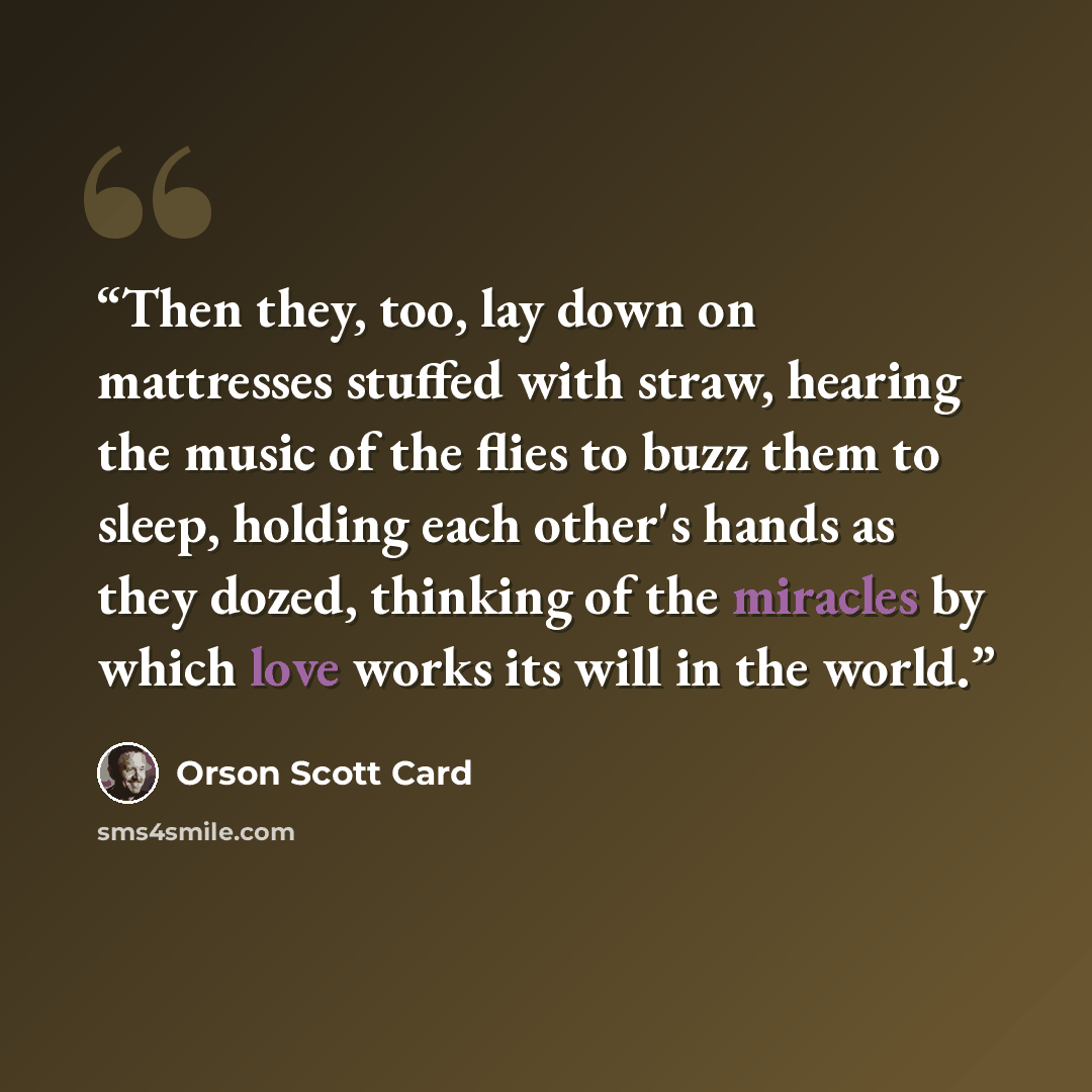 “Then they, too, lay down on mattresses stuffed with straw, hearing the music of the flies to buzz them to sleep, holding each other's hands as they dozed, thinking of the miracles by which love works its will in the world.” quote by Orson Scott Card