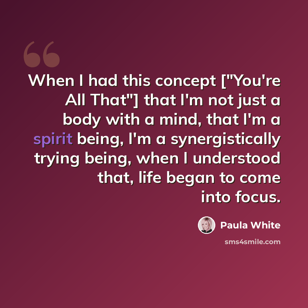 “When I had this concept ["You're All That"] that I'm not just a body with a mind, that I'm a spirit being, I'm a synergistically trying being, when I understood that, life began to come into focus.” quote by Paula White