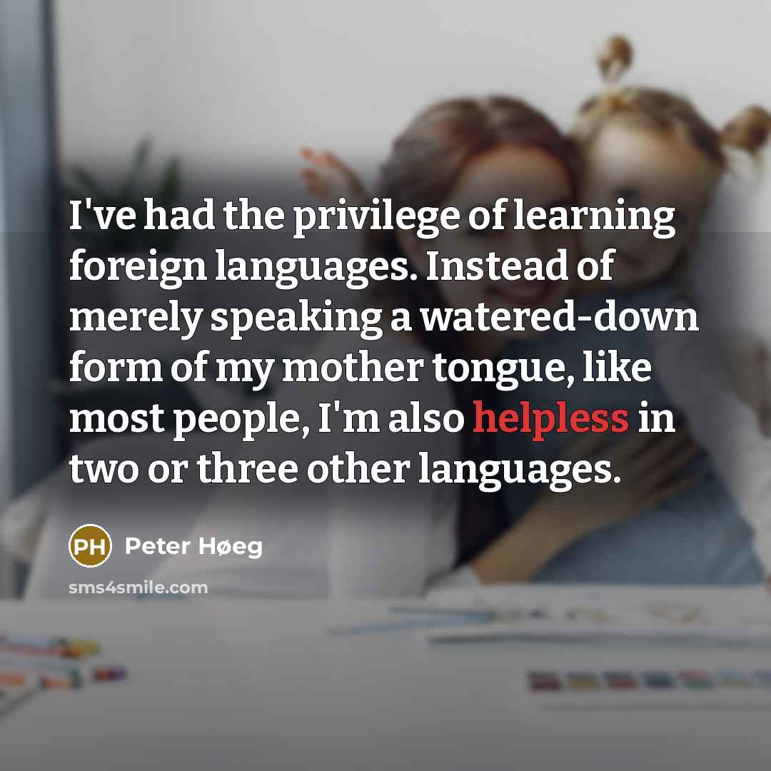 “I've had the privilege of learning foreign languages. Instead of merely speaking a watered-down form of my mother tongue, like most people, I'm also helpless in two or three other languages.” quote by Peter Høeg