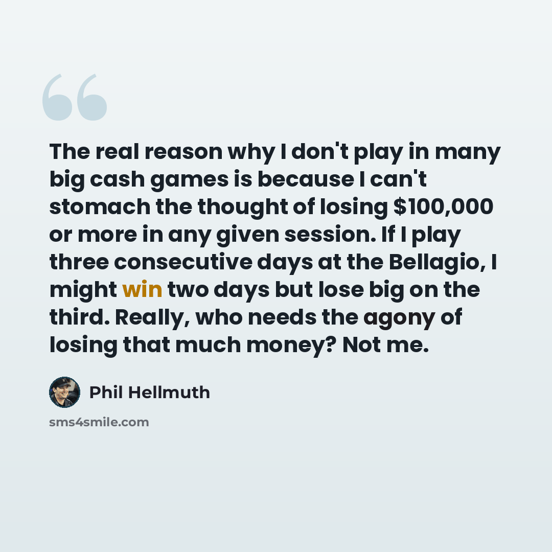 “The real reason why I don't play in many big cash games is because I can't stomach the thought of losing $100,000 or more in any given session. If I play three consecutive days at the Bellagio, I might win two days but lose big on the third. Really, who needs the agony of losing that much money?…” quote by Phil Hellmuth