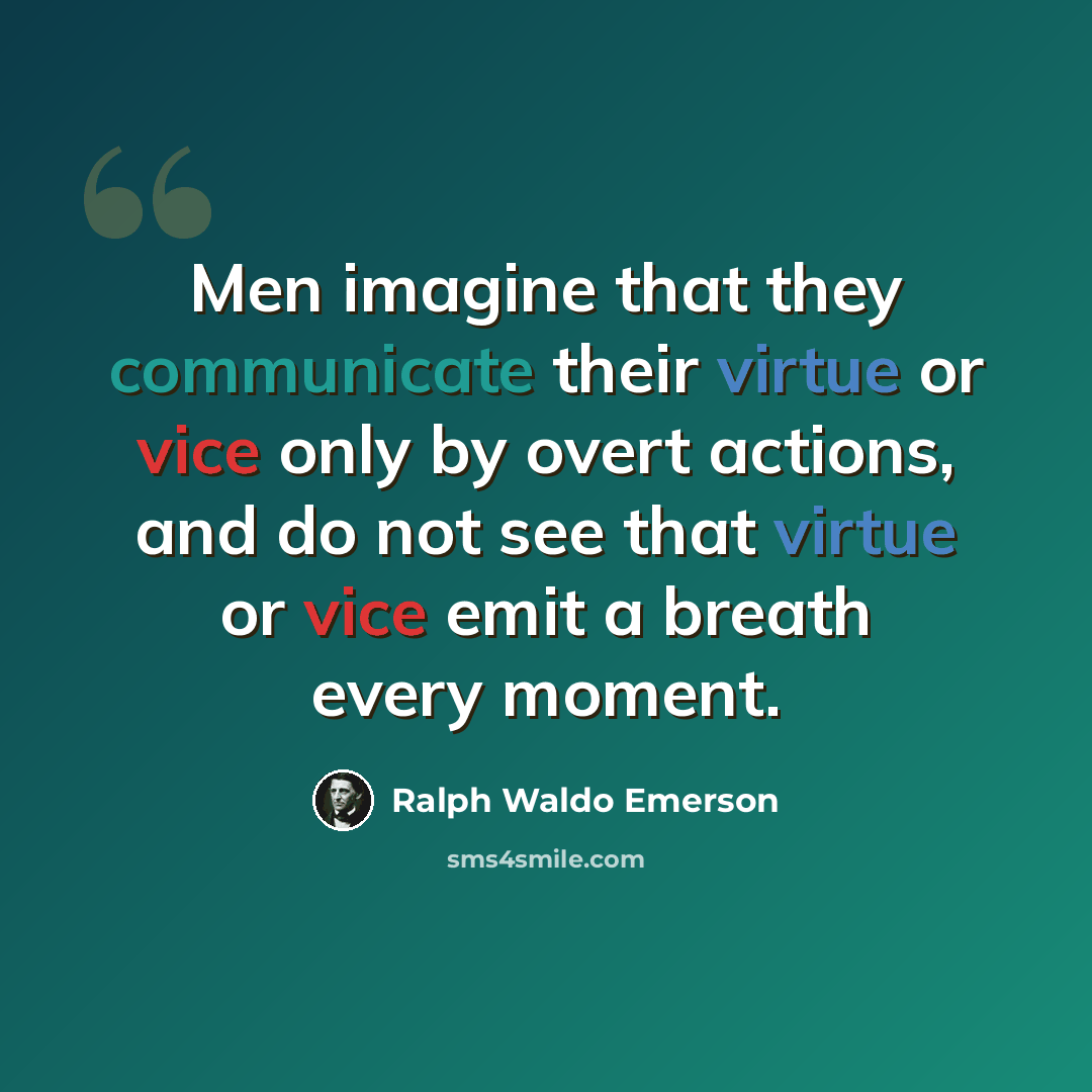 “Men imagine that they communicate their virtue or vice only by overt actions, and do not see that virtue or vice emit a breath every moment.” quote by Ralph Waldo Emerson