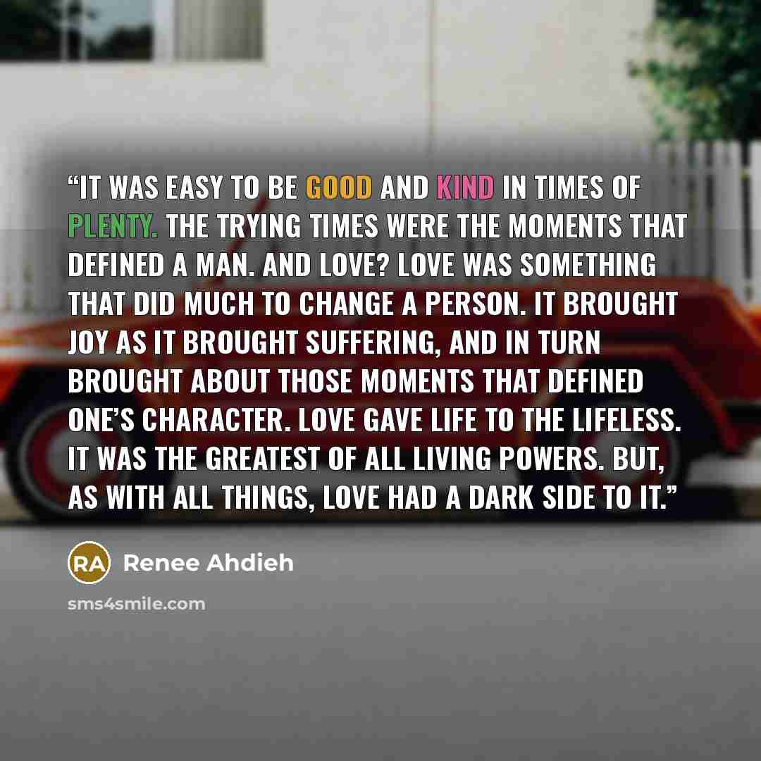 “It was easy to be good and kind in times of plenty. The trying times were the moments that defined a man. And love? Love was something that did much to change a person. It brought joy as it brought suffering, and in turn brought about those moments that defined one’s character. Love gave life to…” quote by Renee Ahdieh