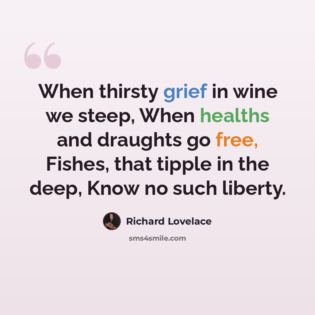 “When thirsty grief in wine we steep, When healths and draughts go free, Fishes, that tipple in the deep, Know no such liberty.” quote by Richard Lovelace