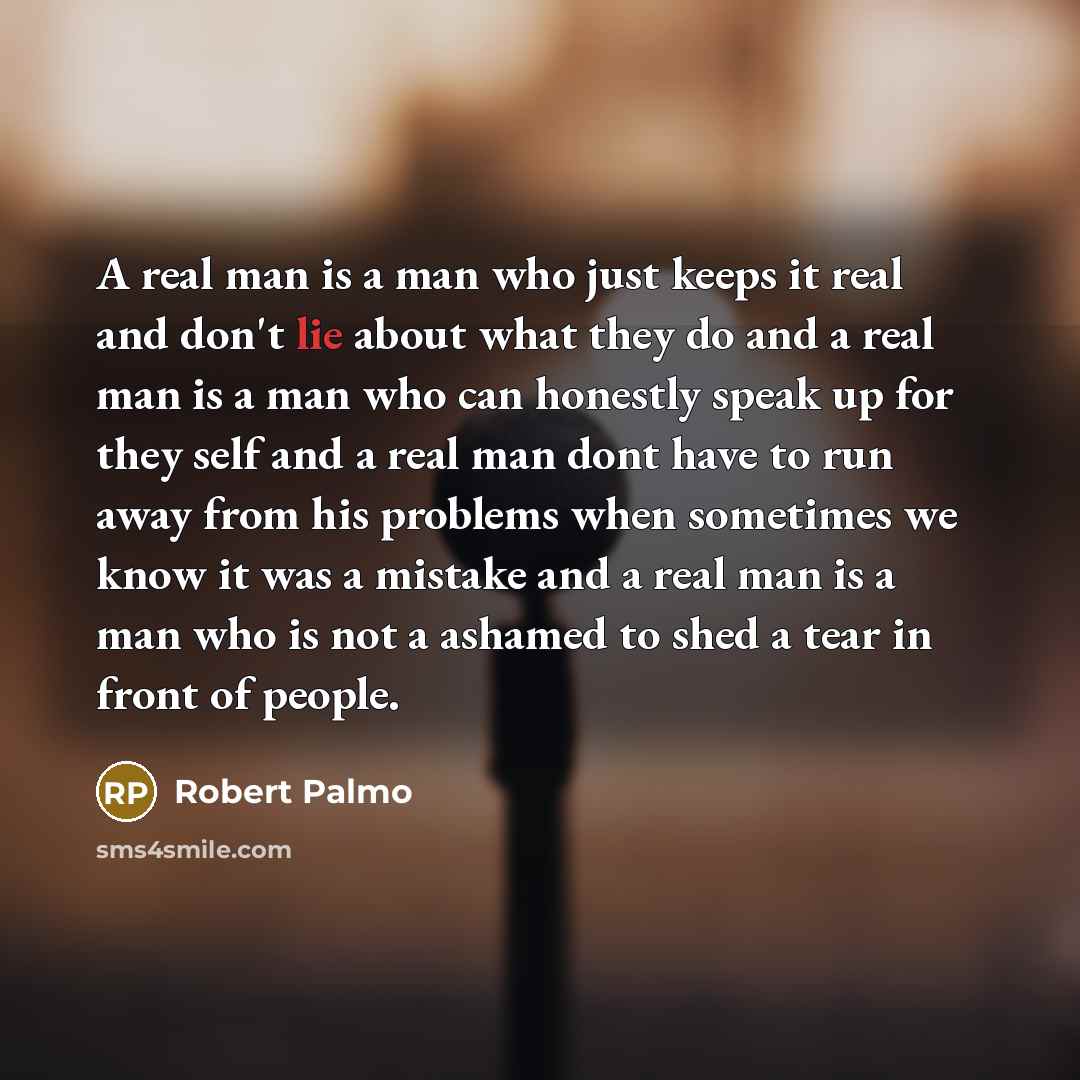 “A real man is a man who just keeps it real and don't lie about what they do and a real man is a man who can honestly speak up for they self and a real man dont have to run away from his problems when sometimes we know it was a mistake and a real man is a man who is not a ashamed to shed a tear in…” quote by Robert Palmo