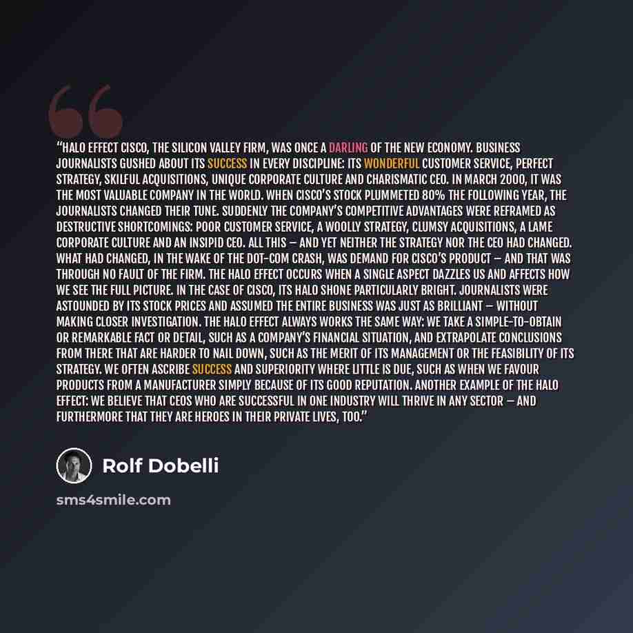 “Halo Effect Cisco, the Silicon Valley firm, was once a darling of the new economy. Business journalists gushed about its success in every discipline: its wonderful customer service, perfect strategy, skilful acquisitions, unique corporate culture and charismatic CEO. In March 2000, it was the most…” quote by Rolf Dobelli