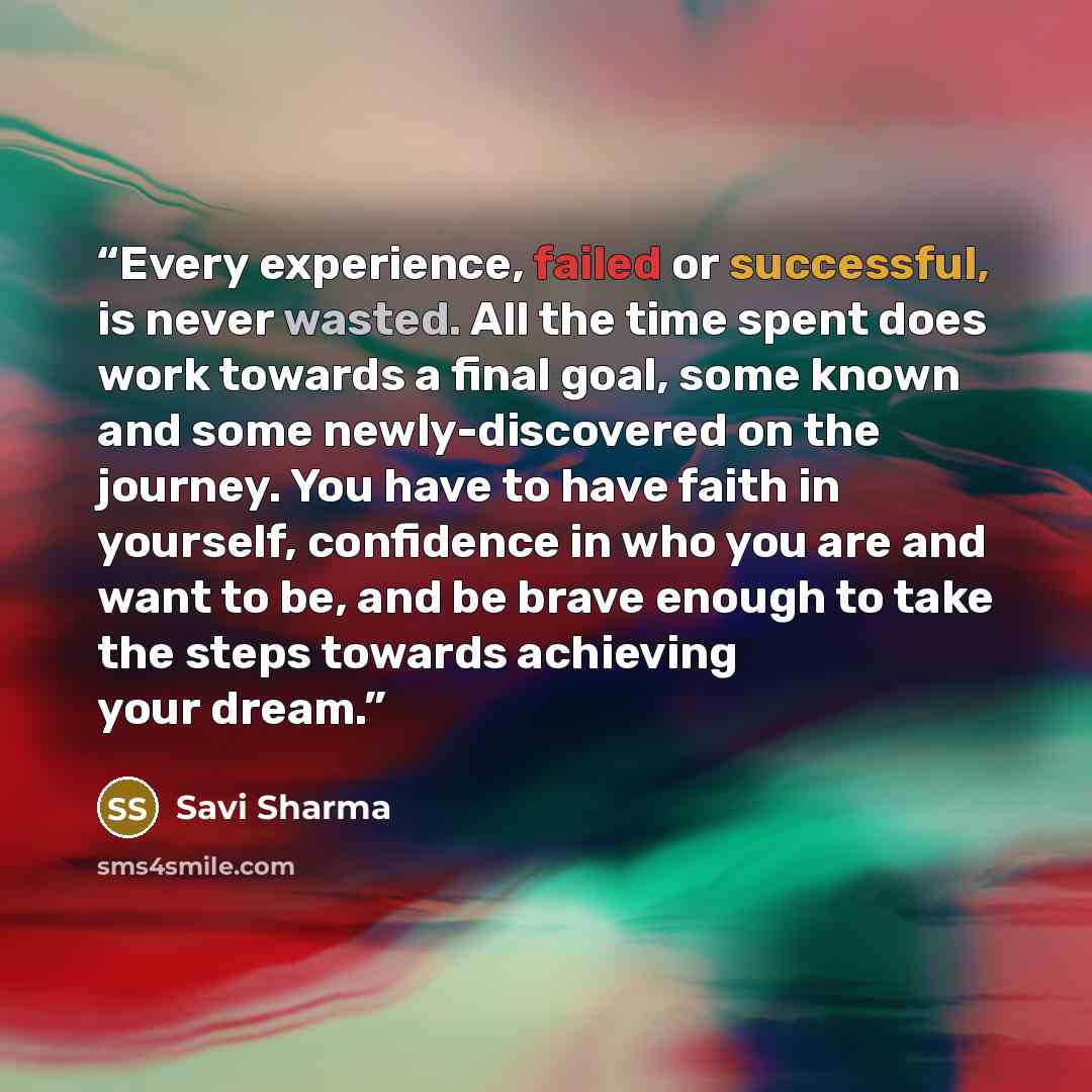“Every experience, failed or successful, is never wasted. All the time spent does work towards a final goal, some known and some newly-discovered on the journey. You have to have faith in yourself, confidence in who you are and want to be, and be brave enough to take the steps towards achieving…” quote by Savi Sharma