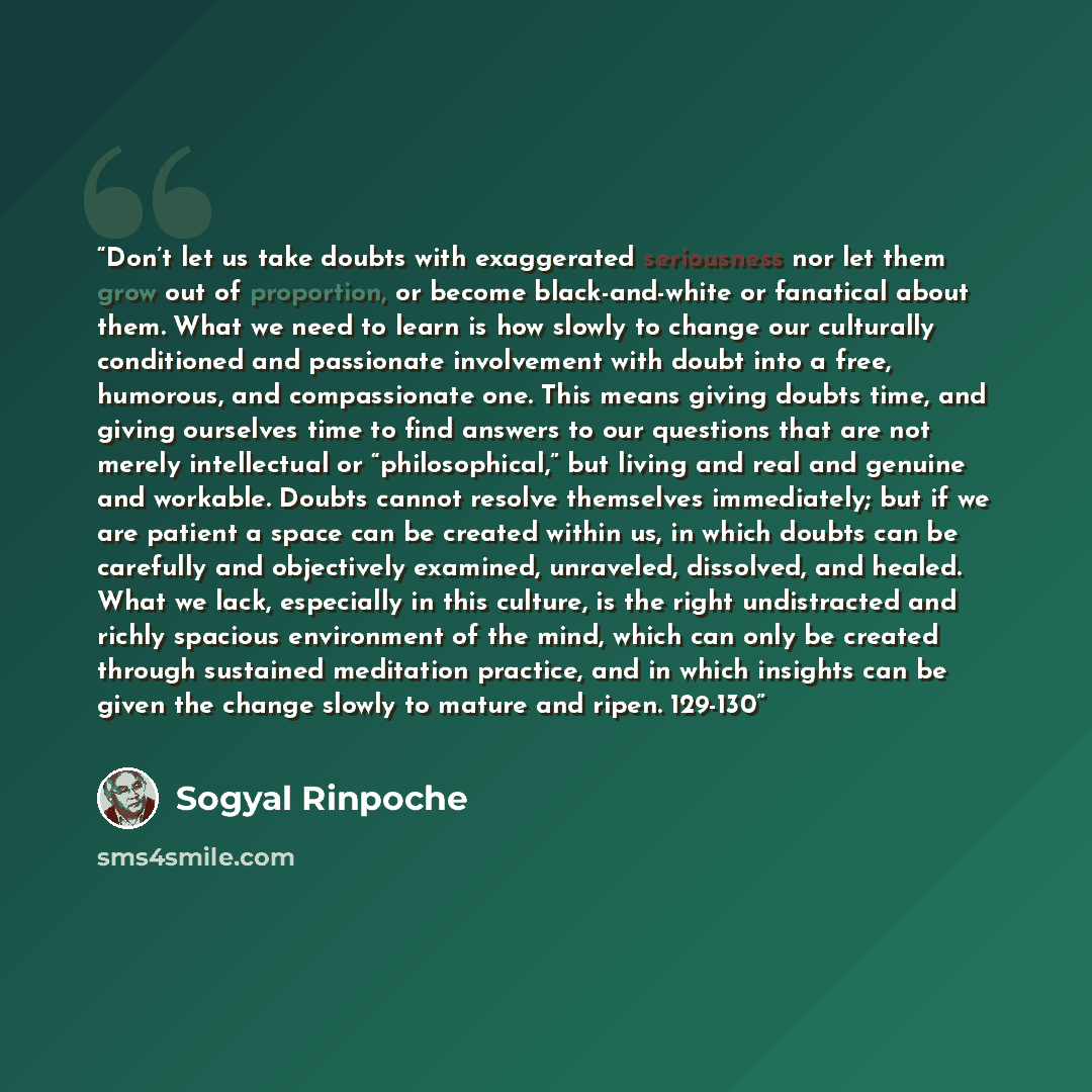 “Don’t let us take doubts with exaggerated seriousness nor let them grow out of proportion, or become black-and-white or fanatical about them. What we need to learn is how slowly to change our culturally conditioned and passionate involvement with doubt into a free, humorous, and compassionate one…” quote by Sogyal Rinpoche