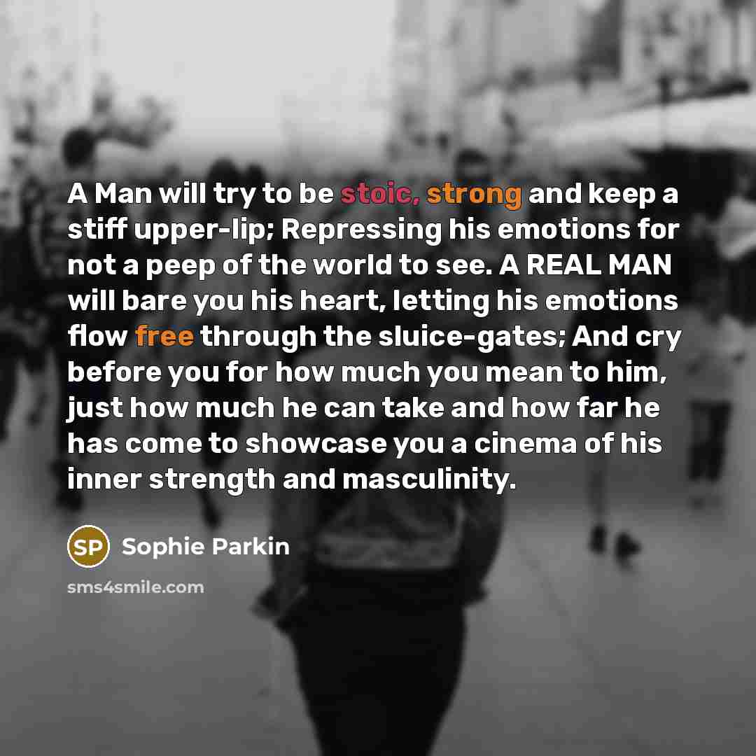 “A Man will try to be stoic, strong and keep a stiff upper-lip; Repressing his emotions for not a peep of the world to see. A REAL MAN will bare you his heart, letting his emotions flow free through the sluice-gates; And cry before you for how much you mean to him, just how much he can take and how…” quote by Sophie Parkin