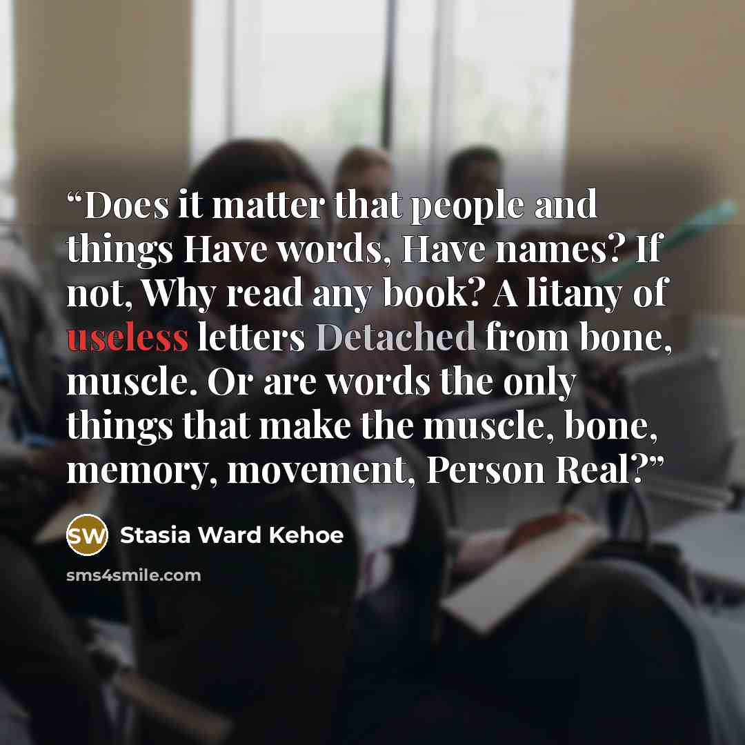 “Does it matter that people and things Have words, Have names? If not, Why read any book? A litany of useless letters Detached from bone, muscle. Or are words the only things that make the muscle, bone, memory, movement, Person Real?” quote by Stasia Ward Kehoe