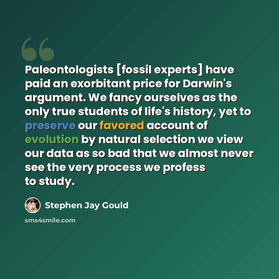 “Paleontologists [fossil experts] have paid an exorbitant price for Darwin's argument. We fancy ourselves as the only true students of life's history, yet to preserve our favored account of evolution by natural selection we view our data as so bad that we almost never see the very process we…” quote by Stephen Jay Gould