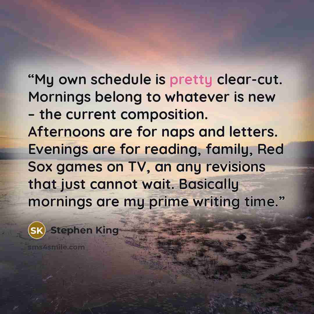 “My own schedule is pretty clear-cut. Mornings belong to whatever is new – the current composition. Afternoons are for naps and letters. Evenings are for reading, family, Red Sox games on TV, an any revisions that just cannot wait. Basically mornings are my prime writing time.” quote by Stephen King