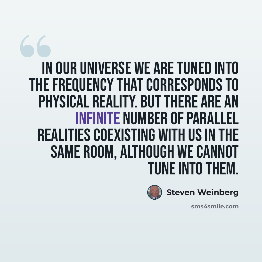 “In our universe we are tuned into the frequency that corresponds to physical reality. But there are an infinite number of parallel realities coexisting with us in the same room, although we cannot tune into them.” quote by Steven Weinberg