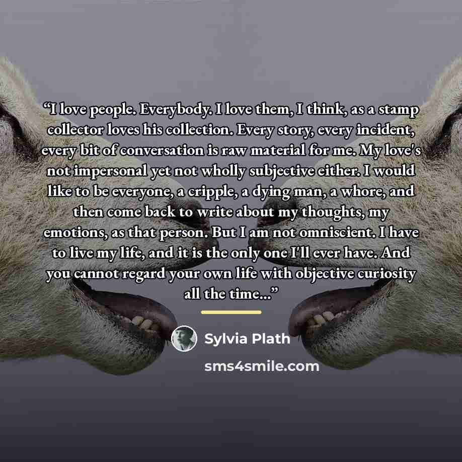 “I love people. Everybody. I love them, I think, as a stamp collector loves his collection. Every story, every incident, every bit of conversation is raw material for me. My love's not impersonal yet not wholly subjective either. I would like to be everyone, a cripple, a dying man, a whore, and…” quote by Sylvia Plath