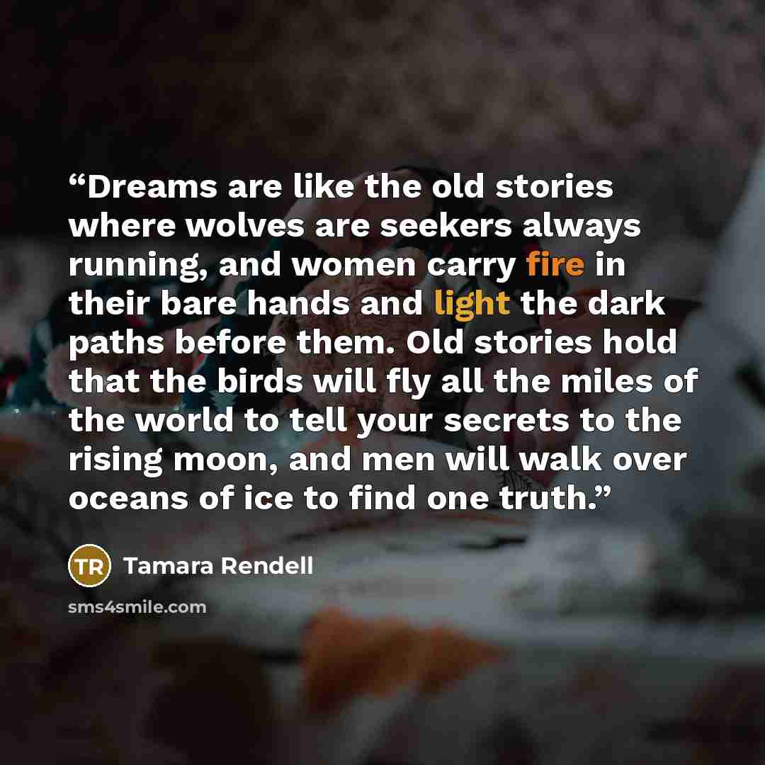 “Dreams are like the old stories where wolves are seekers always running, and women carry fire in their bare hands and light the dark paths before them. Old stories hold that the birds will fly all the miles of the world to tell your secrets to the rising moon, and men will walk over oceans of ice…” quote by Tamara Rendell