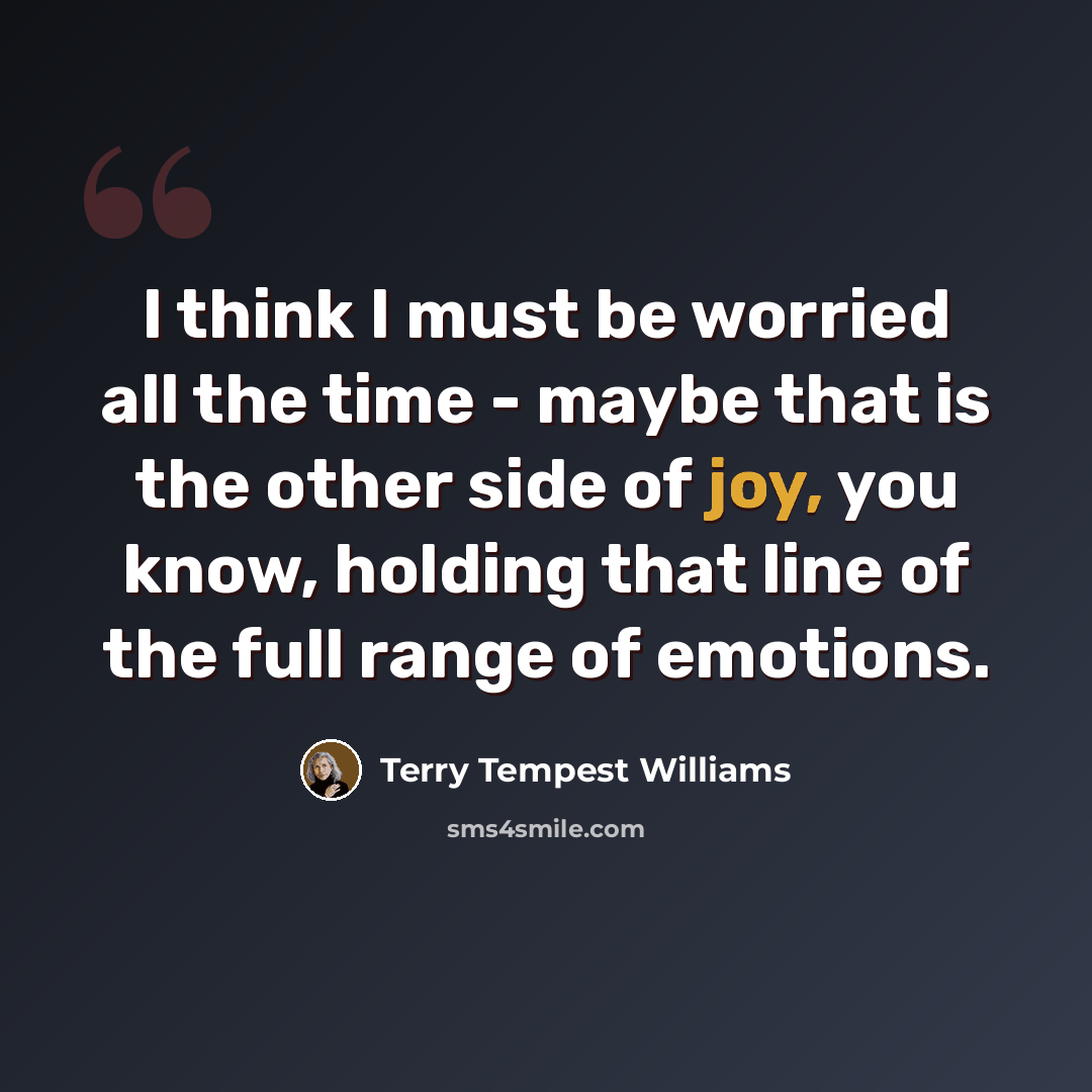 “I think I must be worried all the time - maybe that is the other side of joy, you know, holding that line of the full range of emotions.” quote by Terry Tempest Williams