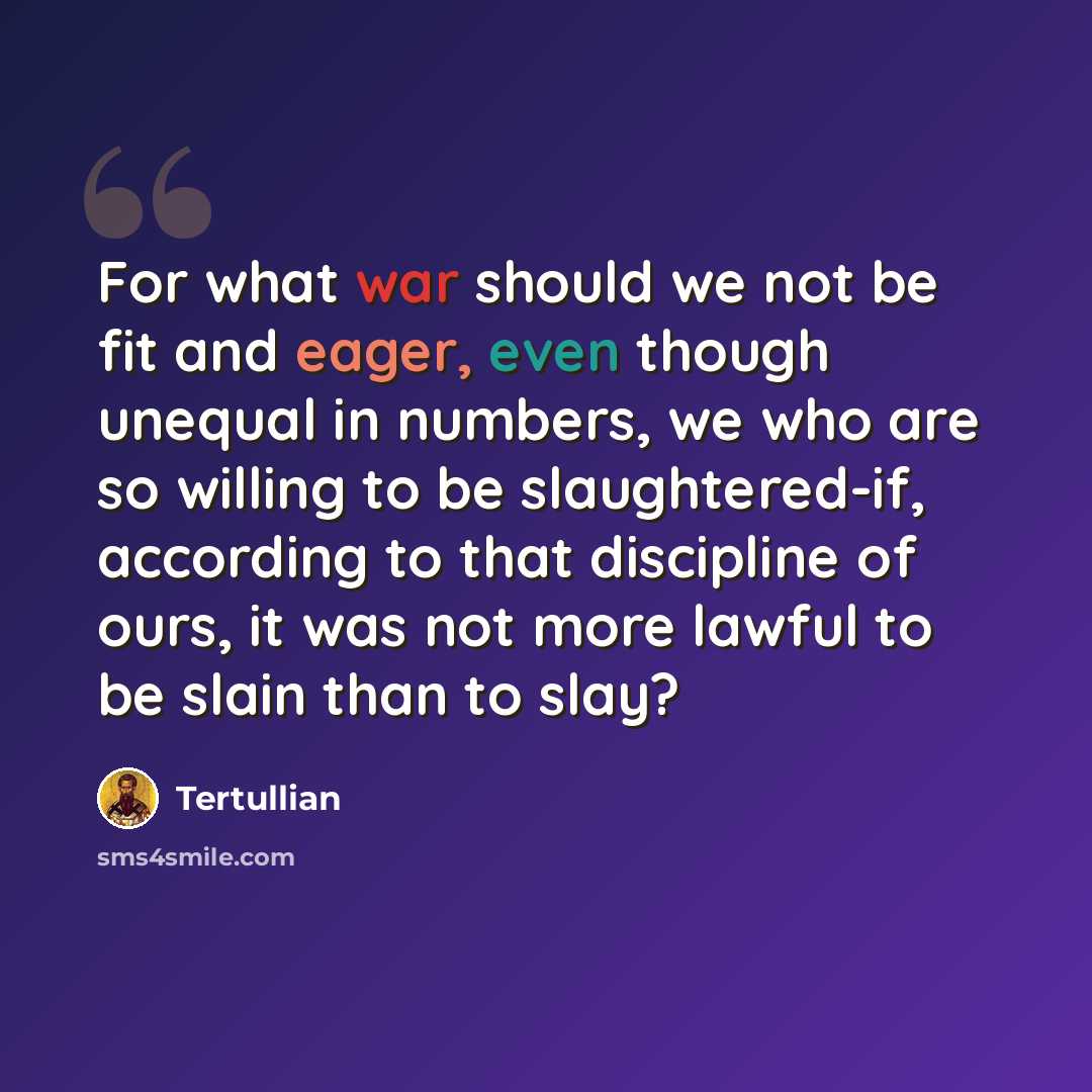 “For what war should we not be fit and eager, even though unequal in numbers, we who are so willing to be slaughtered-if, according to that discipline of ours, it was not more lawful to be slain than to slay?” quote by Tertullian