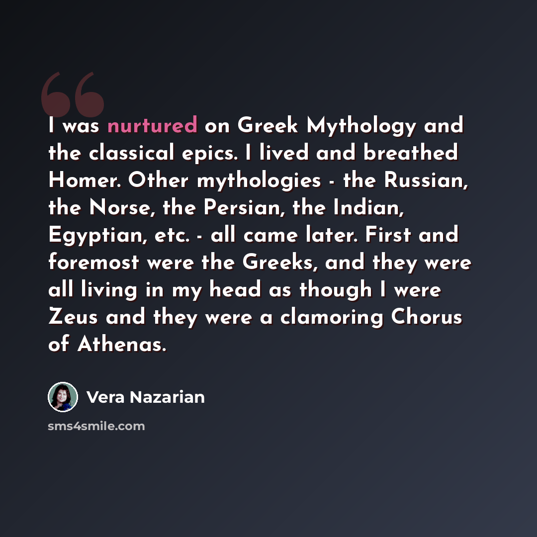 “I was nurtured on Greek Mythology and the classical epics. I lived and breathed Homer. Other mythologies - the Russian, the Norse, the Persian, the Indian, Egyptian, etc. - all came later. First and foremost were the Greeks, and they were all living in my head as though I were Zeus and they were a…” quote by Vera Nazarian
