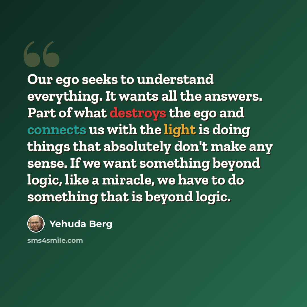 “Our ego seeks to understand everything. It wants all the answers. Part of what destroys the ego and connects us with the light is doing things that absolutely don't make any sense. If we want something beyond logic, like a miracle, we have to do something that is beyond logic.” quote by Yehuda Berg