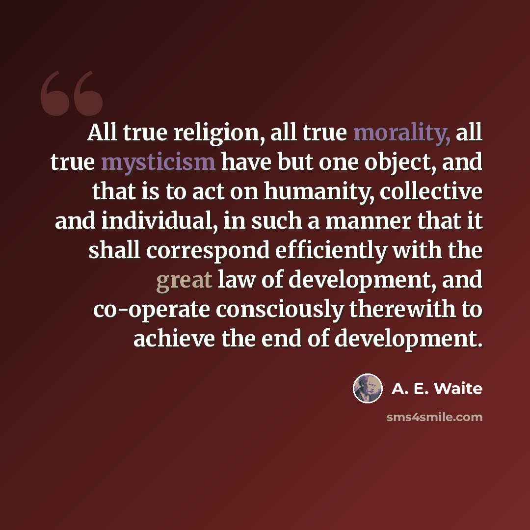 “All true religion, all true morality, all true mysticism have but one object, and that is to act on humanity, collective and individual, in such a manner that it shall correspond efficiently with the great law of development, and co-operate consciously therewith to achieve the end of development.” quote by A. E. Waite