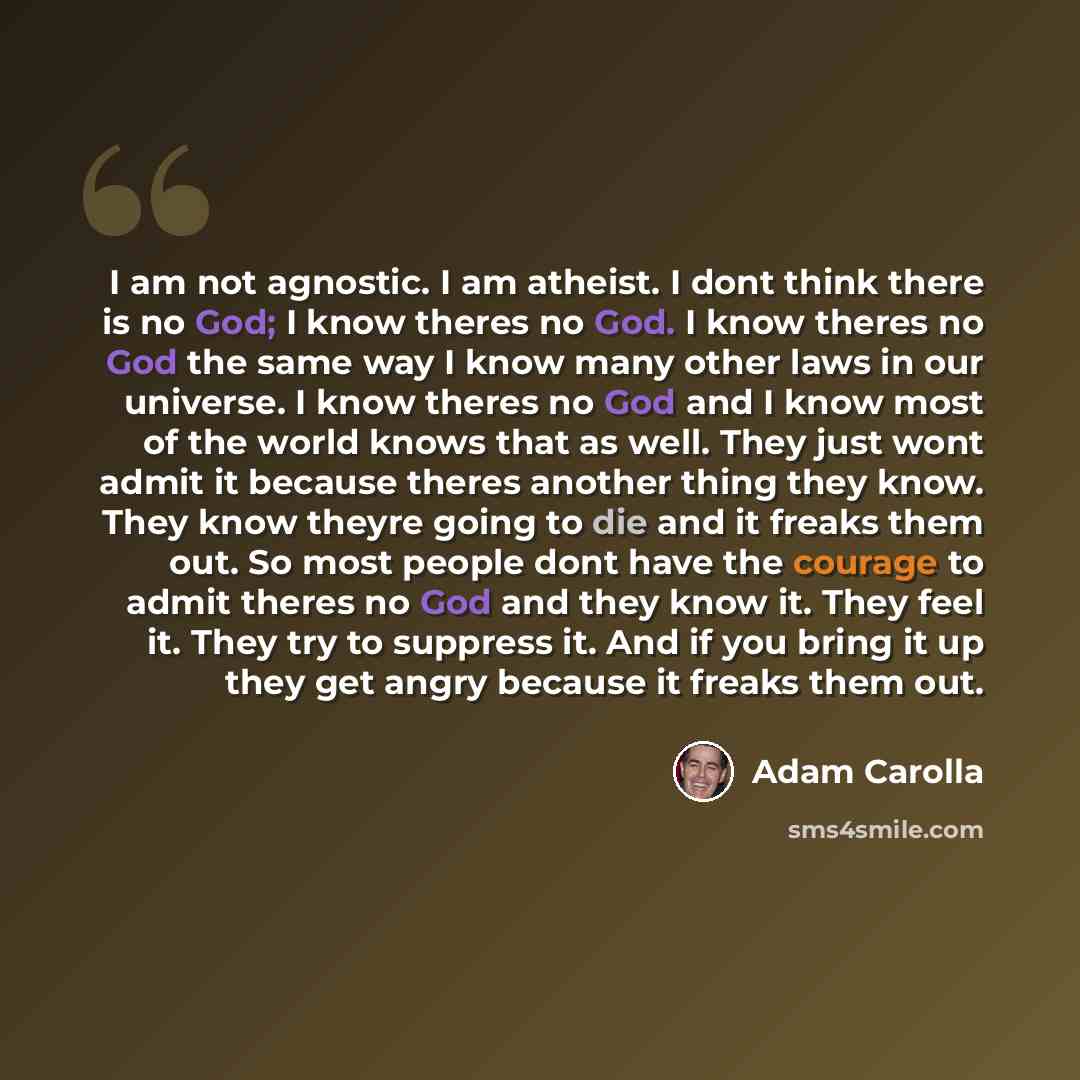 “I am not agnostic. I am atheist. I dont think there is no God; I know theres no God. I know theres no God the same way I know many other laws in our universe. I know theres no God and I know most of the world knows that as well. They just wont admit it because theres another thing they know. They…” quote by Adam Carolla