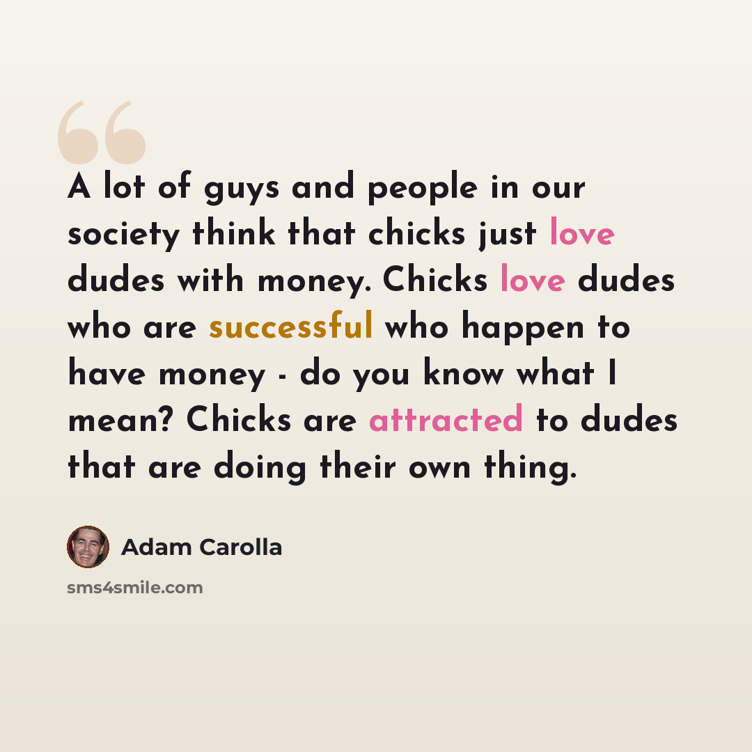 “A lot of guys and people in our society think that chicks just love dudes with money. Chicks love dudes who are successful who happen to have money - do you know what I mean? Chicks are attracted to dudes that are doing their own thing.” quote by Adam Carolla