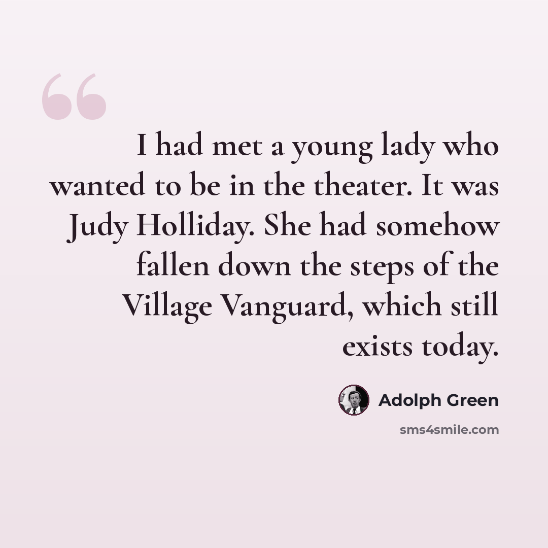 “I had met a young lady who wanted to be in the theater. It was Judy Holliday. She had somehow fallen down the steps of the Village Vanguard, which still exists today.” quote by Adolph Green