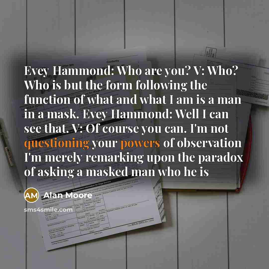 “Evey Hammond: Who are you? V: Who? Who is but the form following the function of what and what I am is a man in a mask. Evey Hammond: Well I can see that. V: Of course you can. I'm not questioning your powers of observation I'm merely remarking upon the paradox of asking a masked man who he is” quote by Alan Moore