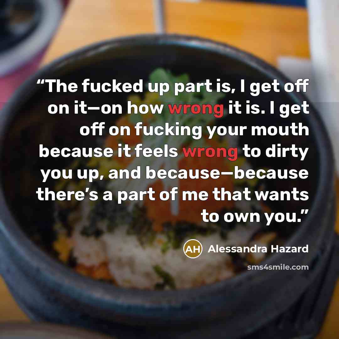 “The fucked up part is, I get off on it—on how wrong it is. I get off on fucking your mouth because it feels wrong to dirty you up, and because—because there’s a part of me that wants to own you.” quote by Alessandra Hazard