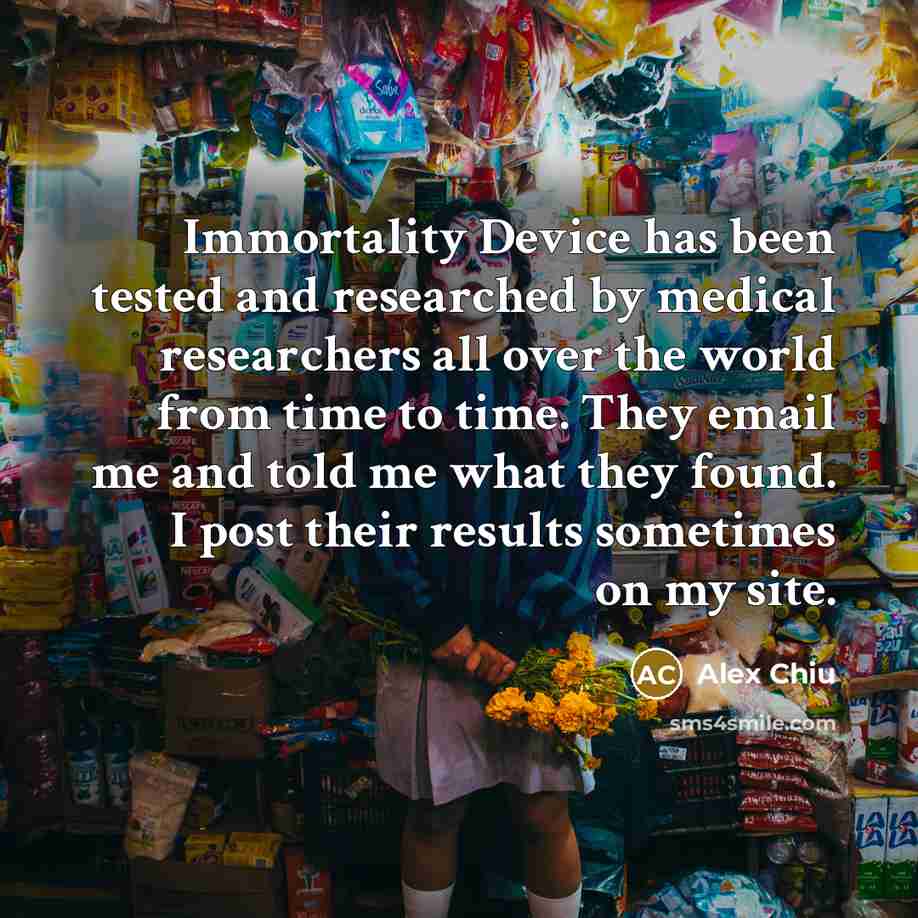 “Immortality Device has been tested and researched by medical researchers all over the world from time to time. They email me and told me what they found. I post their results sometimes on my site.” quote by Alex Chiu