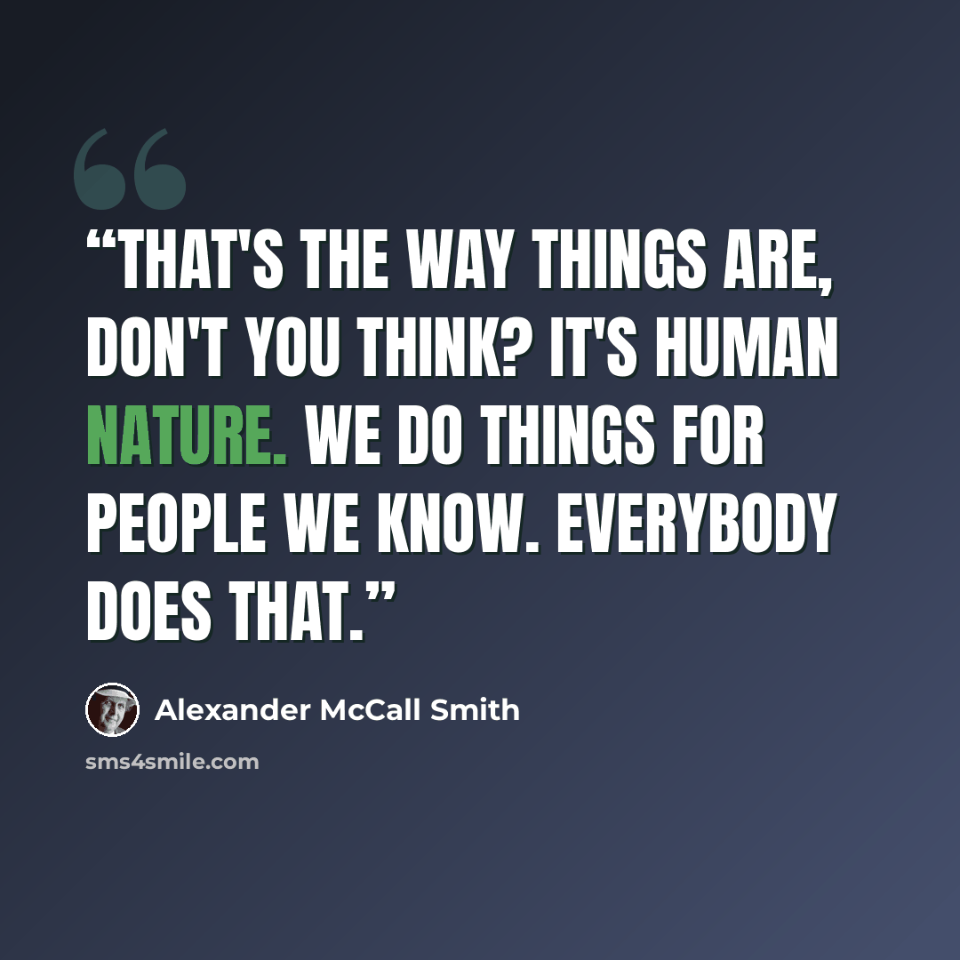 “That's the way things are, don't you think? It's human nature. We do things for people we know. Everybody does that.” quote by Alexander McCall Smith