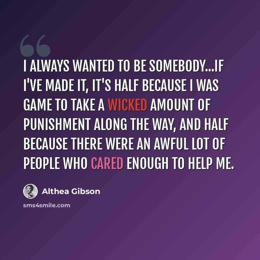 “I always wanted to be somebody...If I've made it, it's half because I was game to take a wicked amount of punishment along the way, and half because there were an awful lot of people who cared enough to help me.” quote by Althea Gibson