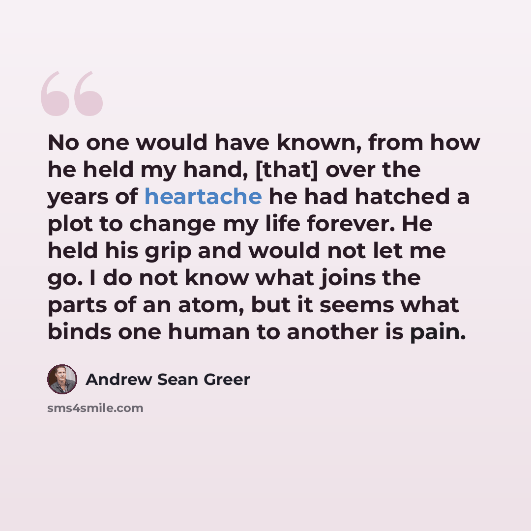 “No one would have known, from how he held my hand, [that] over the years of heartache he had hatched a plot to change my life forever. He held his grip and would not let me go. I do not know what joins the parts of an atom, but it seems what binds one human to another is pain.” quote by Andrew Sean Greer