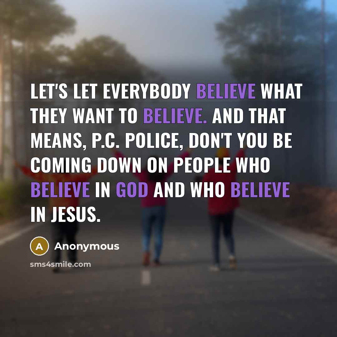“Let's let everybody believe what they want to believe. And that means, P.C. police, don't you be coming down on people who believe in God and who believe in Jesus.” quote by Anonymous