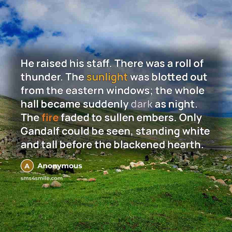 “He raised his staff. There was a roll of thunder. The sunlight was blotted out from the eastern windows; the whole hall became suddenly dark as night. The fire faded to sullen embers. Only Gandalf could be seen, standing white and tall before the blackened hearth.” quote by Anonymous