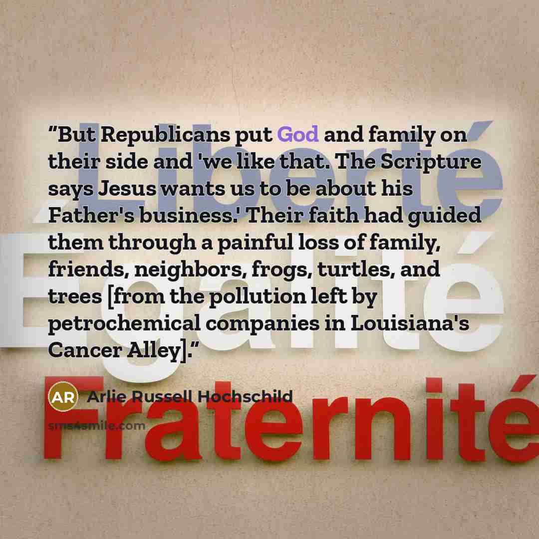 “But Republicans put God and family on their side and 'we like that. The Scripture says Jesus wants us to be about his Father's business.' Their faith had guided them through a painful loss of family, friends, neighbors, frogs, turtles, and trees [from the pollution left by petrochemical companies…” quote by Arlie Russell Hochschild