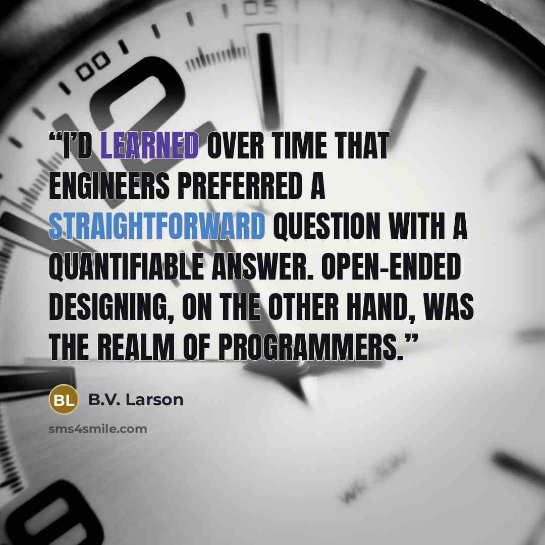 “I’d learned over time that engineers preferred a straightforward question with a quantifiable answer. Open-ended designing, on the other hand, was the realm of programmers.” quote by B.V. Larson