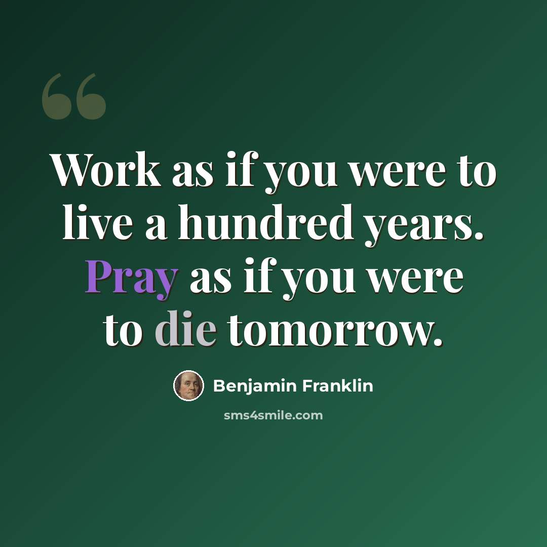 “Work as if you were to live a hundred years. Pray as if you were to die tomorrow.” quote by Benjamin Franklin