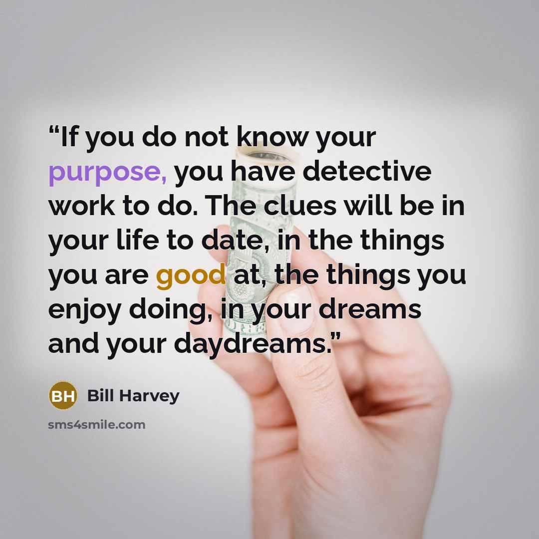 “If you do not know your purpose, you have detective work to do. The clues will be in your life to date, in the things you are good at, the things you enjoy doing, in your dreams and your daydreams.” quote by Bill Harvey