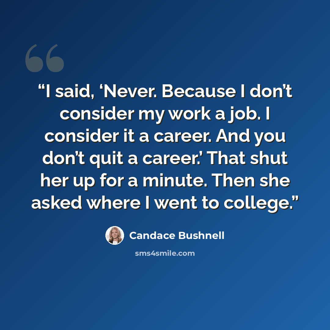 “I said, ‘Never. Because I don’t consider my work a job. I consider it a career. And you don’t quit a career.’ That shut her up for a minute. Then she asked where I went to college.” quote by Candace Bushnell