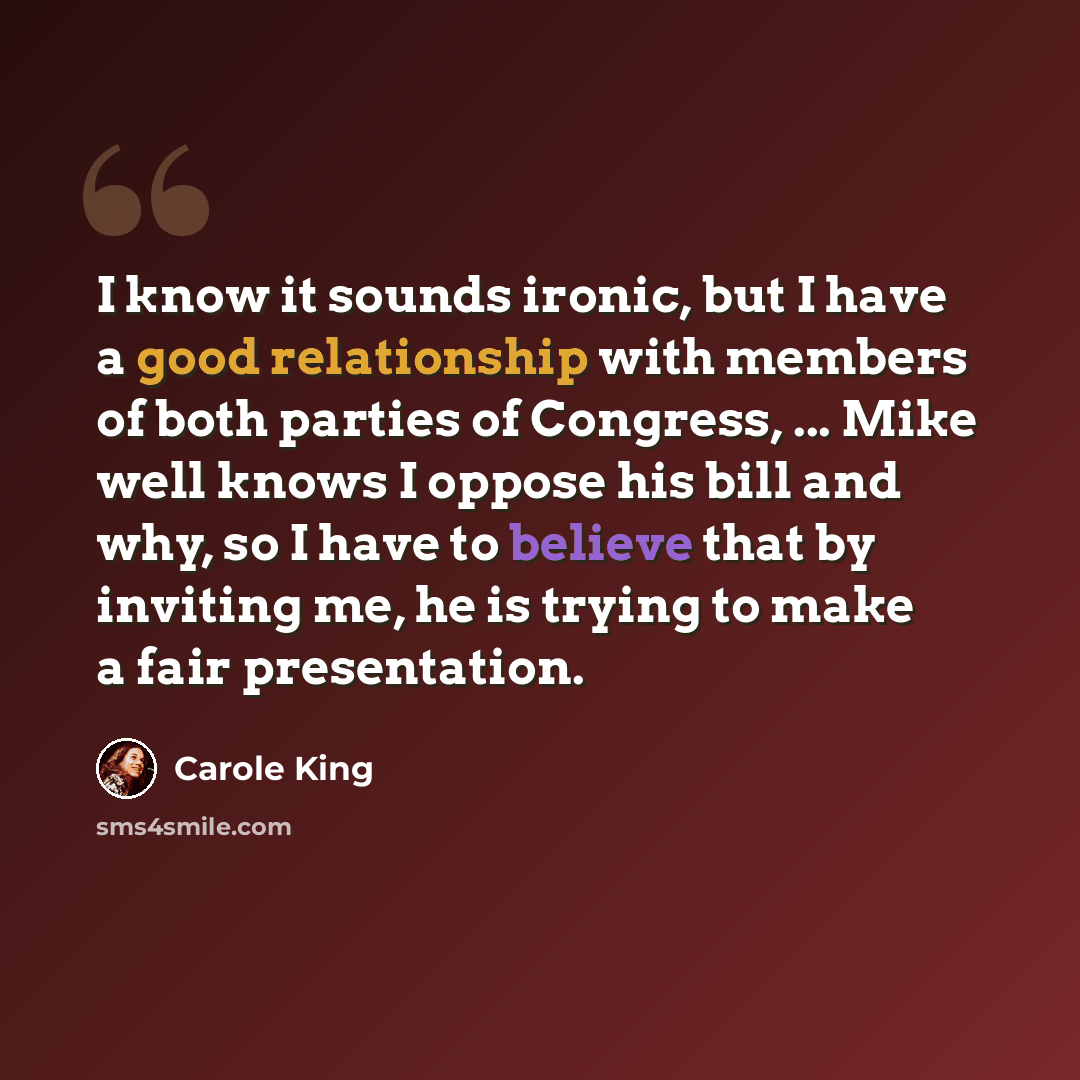 “I know it sounds ironic, but I have a good relationship with members of both parties of Congress, ... Mike well knows I oppose his bill and why, so I have to believe that by inviting me, he is trying to make a fair presentation.” quote by Carole King