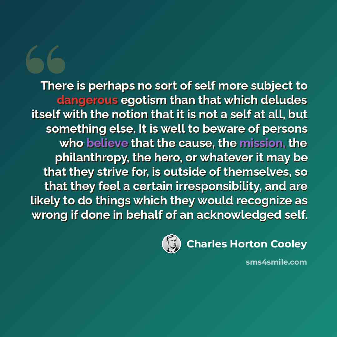 “There is perhaps no sort of self more subject to dangerous egotism than that which deludes itself with the notion that it is not a self at all, but something else. It is well to beware of persons who believe that the cause, the mission, the philanthropy, the hero, or whatever it may be that they…” quote by Charles Horton Cooley