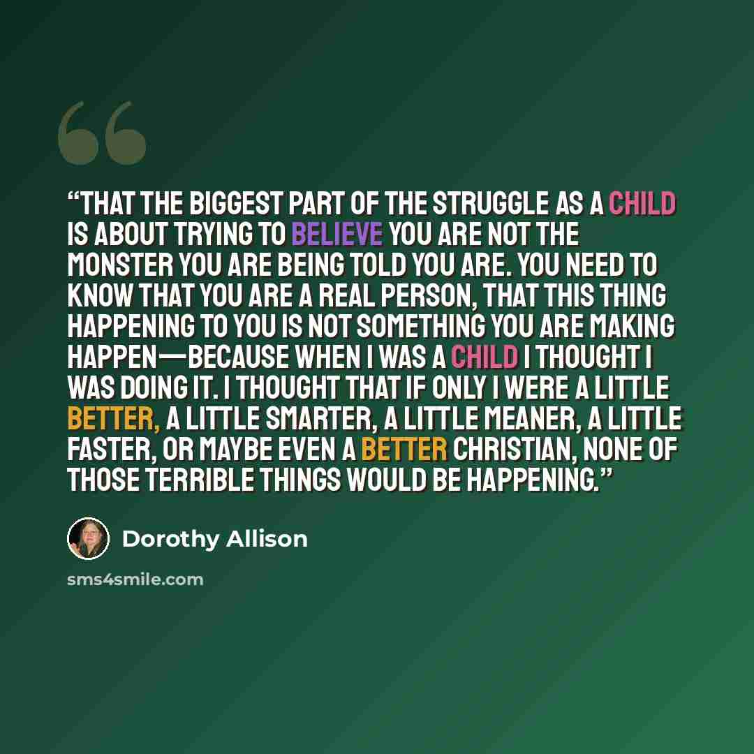 “that the biggest part of the struggle as a child is about trying to believe you are not the monster you are being told you are. You need to know that you are a real person, that this thing happening to you is not something you are making happen—because when I was a child I thought I was doing it…” quote by Dorothy Allison